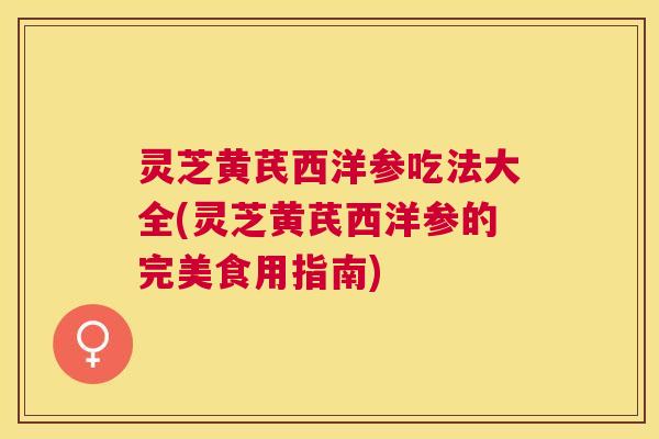 灵芝黄芪西洋参吃法大全(灵芝黄芪西洋参的完美食用指南)