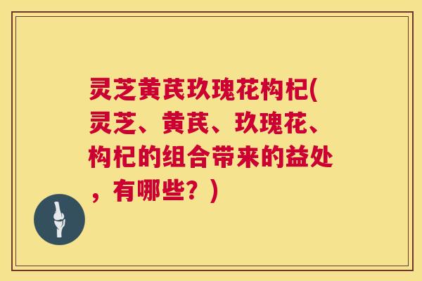 灵芝黄芪玖瑰花构杞(灵芝、黄芪、玖瑰花、构杞的组合带来的益处,有哪些?) 灵芝黄芪玖瑰花构杞(灵芝、黄芪、玖瑰花、构杞的组合带来的益处,有哪些?)