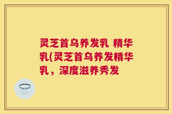灵芝首乌养发乳 精华乳(灵芝首乌养发精华乳，深度滋养秀发