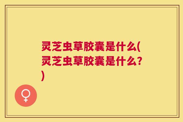 灵芝虫草胶囊是什么(灵芝虫草胶囊是什么?) 灵芝虫草胶囊是什么(灵芝虫草胶囊是什么?)