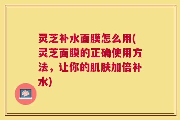 灵芝补水面膜怎么用(灵芝面膜的正确使用方法,让你的加倍补水) 灵芝补水面膜怎么用(灵芝面膜的正确使用方法,让你的加倍补水)