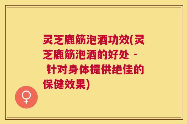 灵芝鹿筋泡酒功效(灵芝鹿筋泡酒的好处 - 针对身体提供绝佳的保健效果)