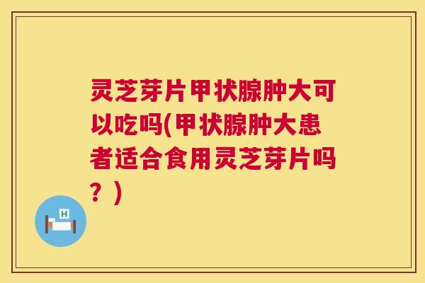 灵芝芽片肿大可以吃吗(肿大患者适合食用灵芝芽片吗?) 灵芝芽片肿大可以吃吗(肿大患者适合食用灵芝芽片吗?)