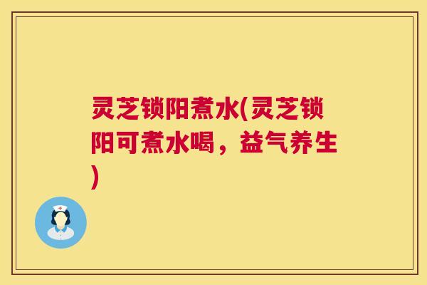 灵芝锁阳煮水(灵芝锁阳可煮水喝，益气养生)