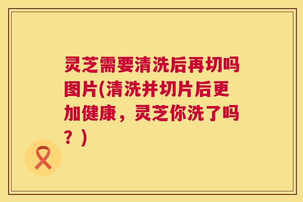灵芝需要清洗后再切吗图片(清洗并切片后更加健康，灵芝你洗了吗？)