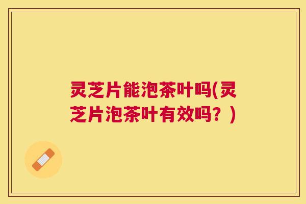 灵芝片能泡茶叶吗(灵芝片泡茶叶有效吗?) 灵芝片能泡茶叶吗(灵芝片泡茶叶有效吗?)