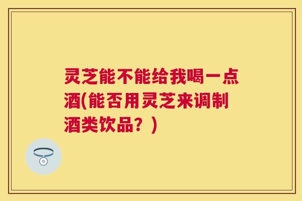 灵芝能不能给我喝一点酒(能否用灵芝来调制酒类饮品？)