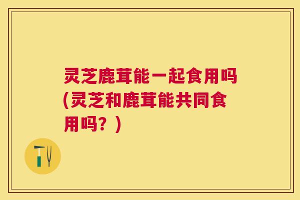 灵芝鹿茸能一起食用吗(灵芝和鹿茸能共同食用吗?) 灵芝鹿茸能一起食用吗(灵芝和鹿茸能共同食用吗?)