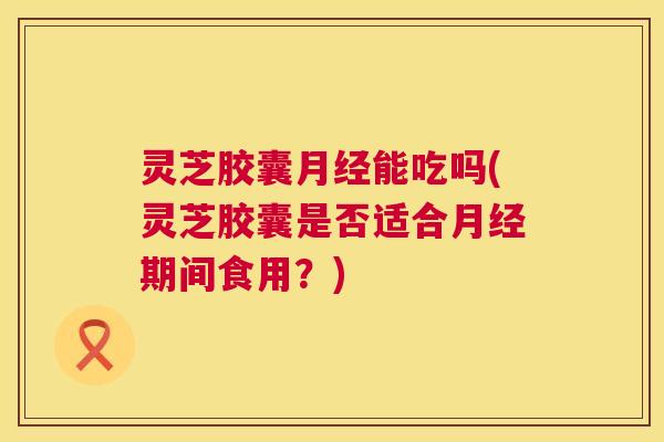 灵芝胶囊能吃吗(灵芝胶囊是否适合期间食用?) 灵芝胶囊能吃吗(灵芝胶囊是否适合期间食用?)