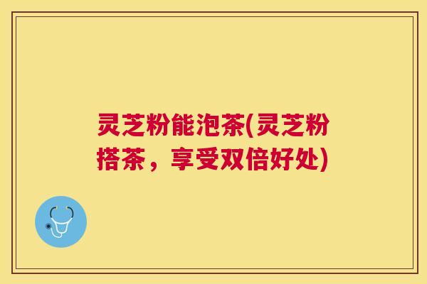 灵芝粉能泡茶(灵芝粉搭茶,享受双倍好处) 灵芝粉能泡茶(灵芝粉搭茶,享受双倍好处)