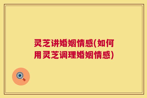 灵芝讲婚姻情感(如何用灵芝调理婚姻情感)