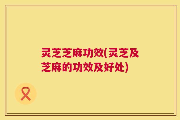 灵芝芝麻功效(灵芝及芝麻的功效及好处)