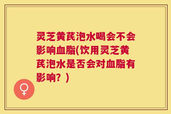 灵芝黄芪泡水喝会不会影响(饮用灵芝黄芪泡水是否会对有影响?) 灵芝黄芪泡水喝会不会影响(饮用灵芝黄芪泡水是否会对有影响?)