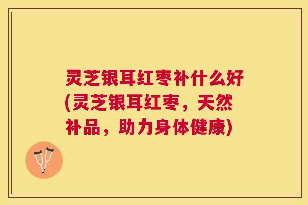 灵芝银耳红枣补什么好(灵芝银耳红枣,天然补品,助力身体健康) 灵芝银耳红枣补什么好(灵芝银耳红枣,天然补品,助力身体健康)