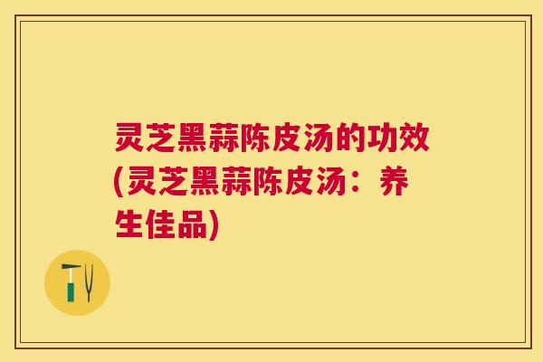 灵芝黑蒜陈皮汤的功效(灵芝黑蒜陈皮汤:养生佳品) 灵芝黑蒜陈皮汤的功效(灵芝黑蒜陈皮汤:养生佳品)