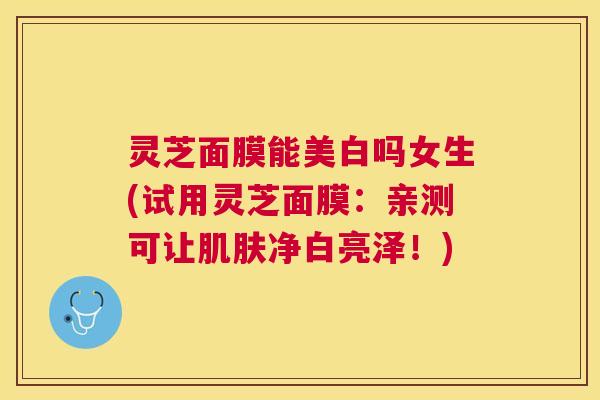 灵芝面膜能美白吗女生(试用灵芝面膜:亲测可让净白亮泽!) 灵芝面膜能美白吗女生(试用灵芝面膜:亲测可让净白亮泽!)
