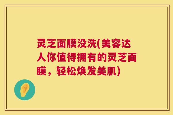 灵芝面膜没洗(美容达人你值得拥有的灵芝面膜,轻松焕发美肌) 灵芝面膜没洗(美容达人你值得拥有的灵芝面膜,轻松焕发美肌)