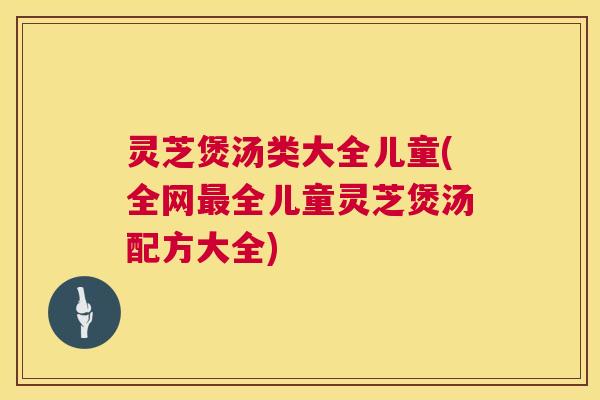 灵芝煲汤类大全儿童(全网全儿童灵芝煲汤配方大全) 灵芝煲汤类大全儿童(全网全儿童灵芝煲汤配方大全)