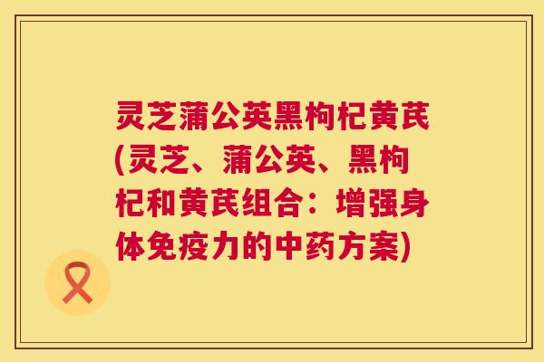 灵芝蒲公英黑枸杞黄芪(灵芝、蒲公英、黑枸杞和黄芪组合：增强身体免疫力的方案)