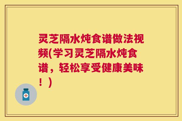 灵芝隔水炖食谱做法视频(学习灵芝隔水炖食谱,轻松享受健康美味!) 灵芝隔水炖食谱做法视频(学习灵芝隔水炖食谱,轻松享受健康美味!)