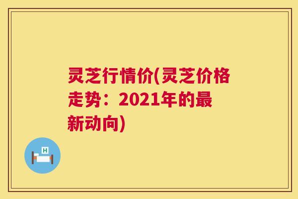 灵芝行情价(灵芝价格走势:2021年的新动向) 灵芝行情价(灵芝价格走势:2021年的新动向)