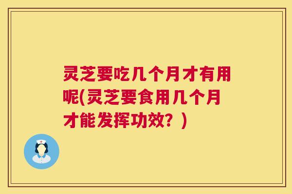 灵芝要吃几个月才有用呢(灵芝要食用几个月才能发挥功效？)
