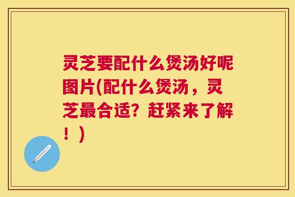 灵芝要配什么煲汤好呢图片(配什么煲汤，灵芝合适？赶紧来了解！)