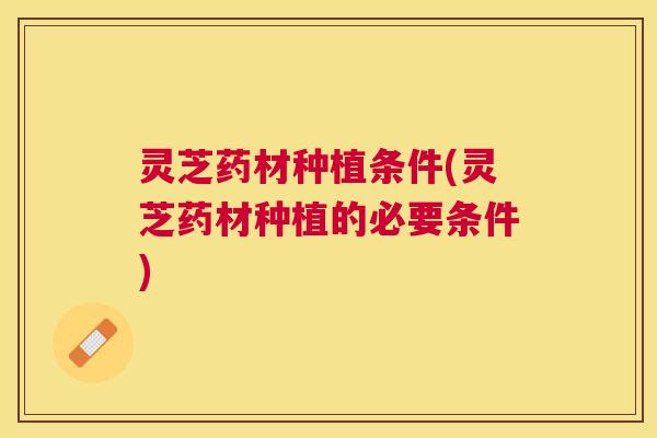 灵芝药材种植条件(灵芝药材种植的必要条件) 灵芝药材种植条件(灵芝药材种植的必要条件)