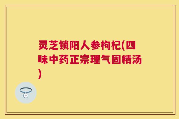 灵芝锁阳人参枸杞(四味正宗理气固精汤)