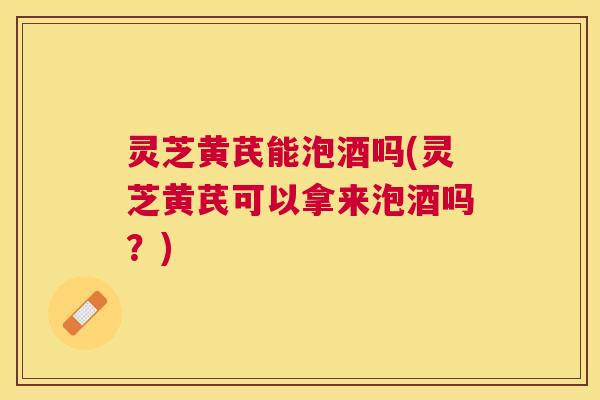 灵芝黄芪能泡酒吗(灵芝黄芪可以拿来泡酒吗?) 灵芝黄芪能泡酒吗(灵芝黄芪可以拿来泡酒吗?)