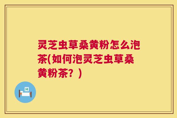 灵芝虫草桑黄粉怎么泡茶(如何泡灵芝虫草桑黄粉茶？)