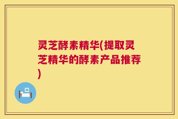 灵芝酵素精华(提取灵芝精华的酵素产品推荐)