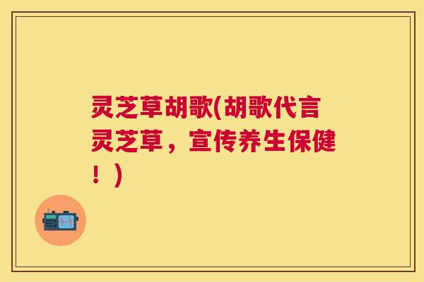 灵芝草胡歌(胡歌代言灵芝草,宣传养生保健!) 灵芝草胡歌(胡歌代言灵芝草,宣传养生保健!)