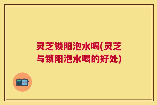 灵芝锁阳泡水喝(灵芝与锁阳泡水喝的好处)