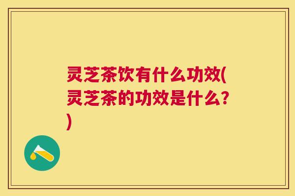 灵芝茶饮有什么功效(灵芝茶的功效是什么?) 灵芝茶饮有什么功效(灵芝茶的功效是什么?)