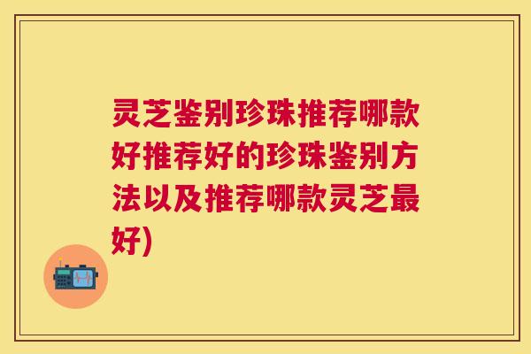 灵芝鉴别珍珠推荐哪款好推荐好的珍珠鉴别方法以及推荐哪款灵芝好)
