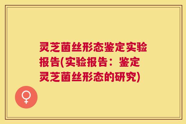 灵芝菌丝形态鉴定实验报告(实验报告:鉴定灵芝菌丝形态的研究) 灵芝菌丝形态鉴定实验报告(实验报告:鉴定灵芝菌丝形态的研究)