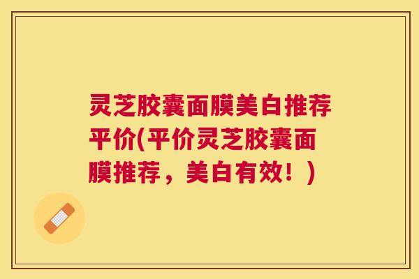 灵芝胶囊面膜美白推荐平价(平价灵芝胶囊面膜推荐,美白有效!) 灵芝胶囊面膜美白推荐平价(平价灵芝胶囊面膜推荐,美白有效!)