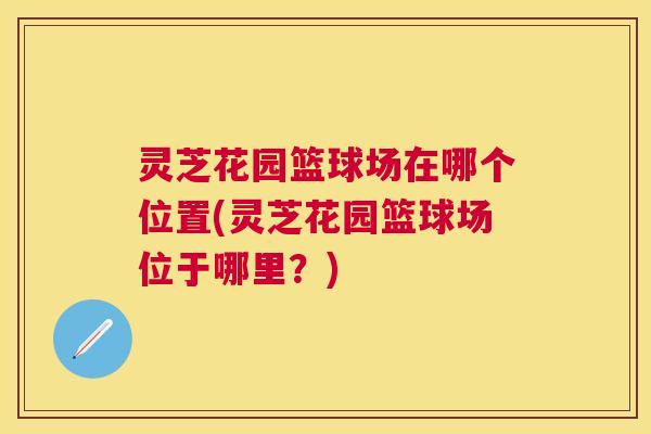 灵芝花园篮球场在哪个位置(灵芝花园篮球场位于哪里?) 灵芝花园篮球场在哪个位置(灵芝花园篮球场位于哪里?)
