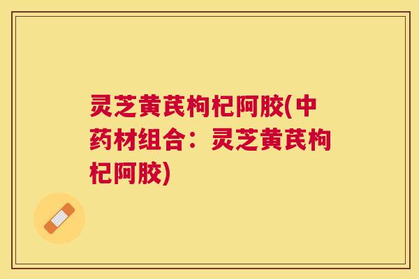 灵芝黄芪枸杞阿胶(材组合:灵芝黄芪枸杞阿胶) 灵芝黄芪枸杞阿胶(材组合:灵芝黄芪枸杞阿胶)