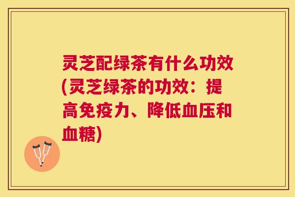 灵芝配绿茶有什么功效(灵芝绿茶的功效：提高免疫力、降低和)