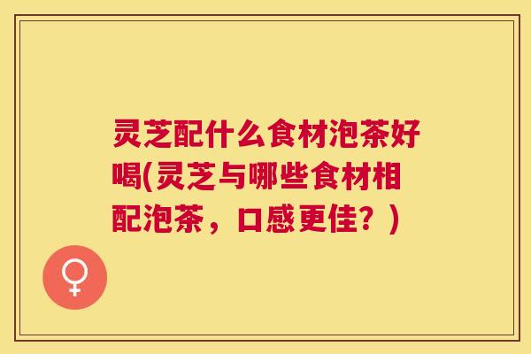 灵芝配什么食材泡茶好喝(灵芝与哪些食材相配泡茶，口感更佳？)
