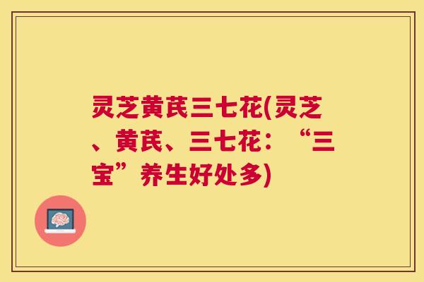 灵芝黄芪三七花(灵芝、黄芪、三七花：“三宝”养生好处多)