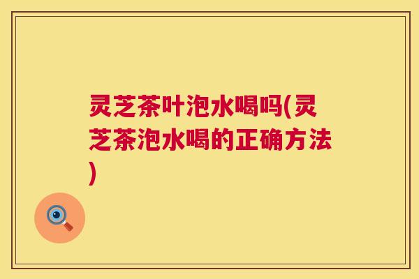 灵芝茶叶泡水喝吗(灵芝茶泡水喝的正确方法)