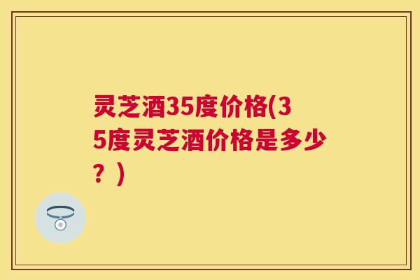 灵芝酒35度价格(35度灵芝酒价格是多少？)