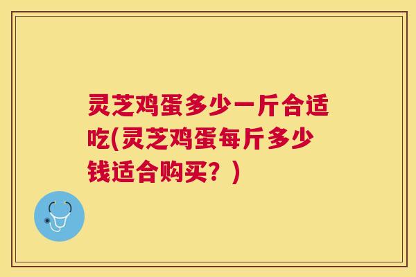 灵芝鸡蛋多少一斤合适吃(灵芝鸡蛋每斤多少钱适合购买？)