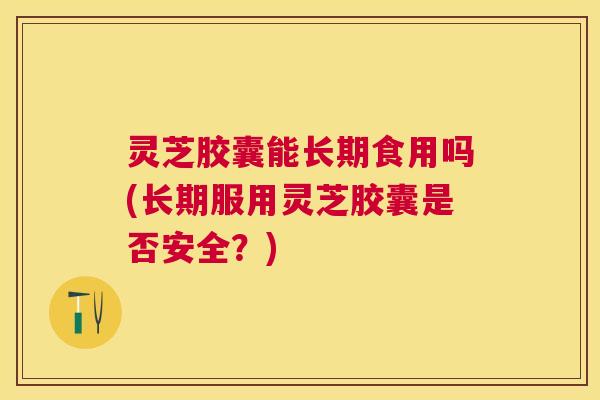灵芝胶囊能长期食用吗(长期服用灵芝胶囊是否安全?) 灵芝胶囊能长期食用吗(长期服用灵芝胶囊是否安全?)