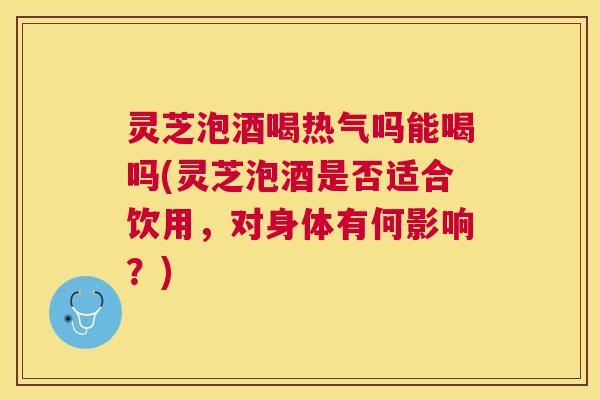 灵芝泡酒喝热气吗能喝吗(灵芝泡酒是否适合饮用,对身体有何影响?) 灵芝泡酒喝热气吗能喝吗(灵芝泡酒是否适合饮用,对身体有何影响?)