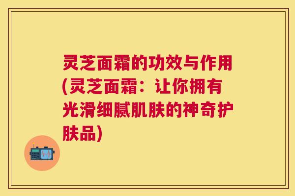 灵芝面霜的功效与作用(灵芝面霜：让你拥有光滑细腻的神奇护肤品)