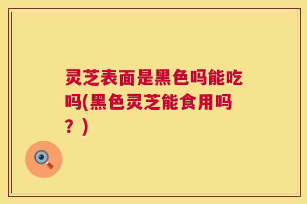 灵芝表面是黑色吗能吃吗(黑色灵芝能食用吗？)